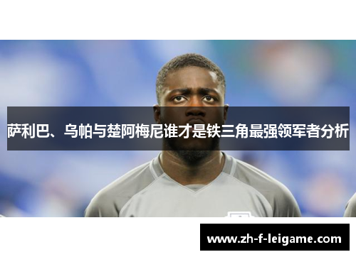 萨利巴、乌帕与楚阿梅尼谁才是铁三角最强领军者分析