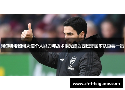 阿尔特塔如何凭借个人能力与战术眼光成为西班牙国家队重要一员