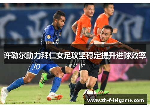 许勒尔助力拜仁女足攻坚稳定提升进球效率