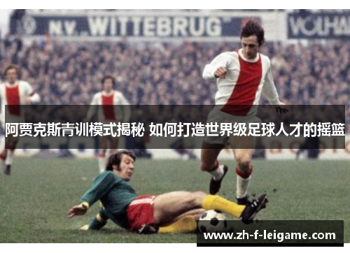 阿贾克斯青训模式揭秘 如何打造世界级足球人才的摇篮