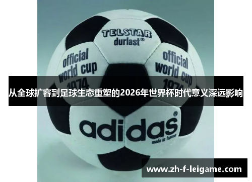 从全球扩容到足球生态重塑的2026年世界杯时代意义深远影响